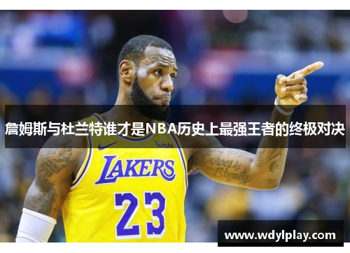 詹姆斯与杜兰特谁才是NBA历史上最强王者的终极对决